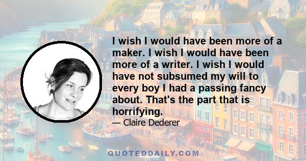 I wish I would have been more of a maker. I wish I would have been more of a writer. I wish I would have not subsumed my will to every boy I had a passing fancy about. That's the part that is horrifying.