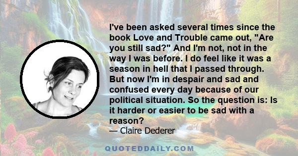 I've been asked several times since the book Love and Trouble came out, Are you still sad? And I'm not, not in the way I was before. I do feel like it was a season in hell that I passed through. But now I'm in despair