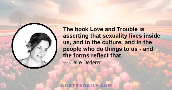 The book Love and Trouble is asserting that sexuality lives inside us, and in the culture, and in the people who do things to us - and the forms reflect that.