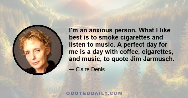 I'm an anxious person. What I like best is to smoke cigarettes and listen to music. A perfect day for me is a day with coffee, cigarettes, and music, to quote Jim Jarmusch.