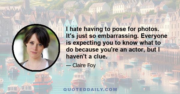 I hate having to pose for photos. It's just so embarrassing. Everyone is expecting you to know what to do because you're an actor, but I haven't a clue.