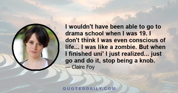 I wouldn't have been able to go to drama school when I was 19. I don't think I was even conscious of life... I was like a zombie. But when I finished uni' I just realized... just go and do it, stop being a knob.