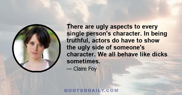 There are ugly aspects to every single person's character. In being truthful, actors do have to show the ugly side of someone's character. We all behave like dicks sometimes.