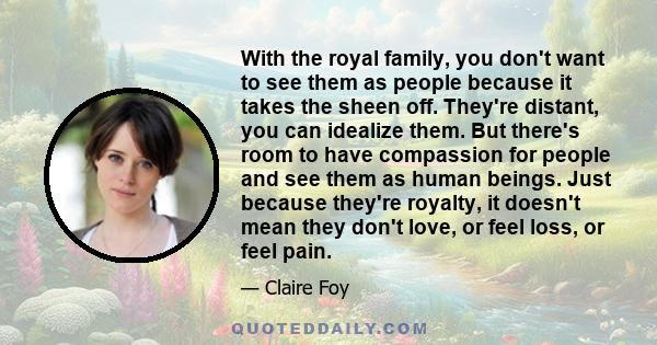 With the royal family, you don't want to see them as people because it takes the sheen off. They're distant, you can idealize them. But there's room to have compassion for people and see them as human beings. Just