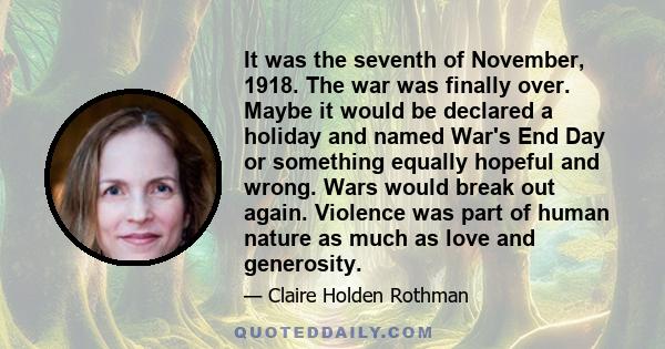 It was the seventh of November, 1918. The war was finally over. Maybe it would be declared a holiday and named War's End Day or something equally hopeful and wrong. Wars would break out again. Violence was part of human 
