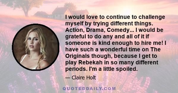 I would love to continue to challenge myself by trying different things. Action, Drama, Comedy... I would be grateful to do any and all of it if someone is kind enough to hire me! I have such a wonderful time on The