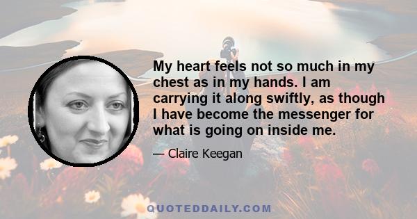 My heart feels not so much in my chest as in my hands. I am carrying it along swiftly, as though I have become the messenger for what is going on inside me.