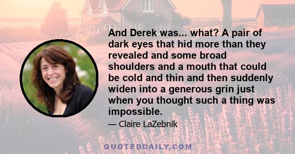 And Derek was... what? A pair of dark eyes that hid more than they revealed and some broad shoulders and a mouth that could be cold and thin and then suddenly widen into a generous grin just when you thought such a