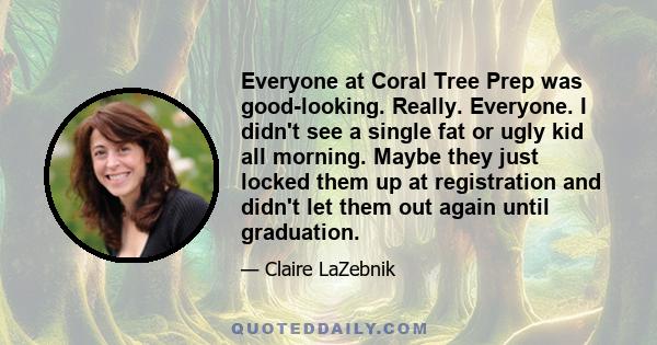 Everyone at Coral Tree Prep was good-looking. Really. Everyone. I didn't see a single fat or ugly kid all morning. Maybe they just locked them up at registration and didn't let them out again until graduation.