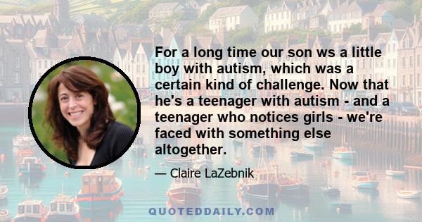 For a long time our son ws a little boy with autism, which was a certain kind of challenge. Now that he's a teenager with autism - and a teenager who notices girls - we're faced with something else altogether.