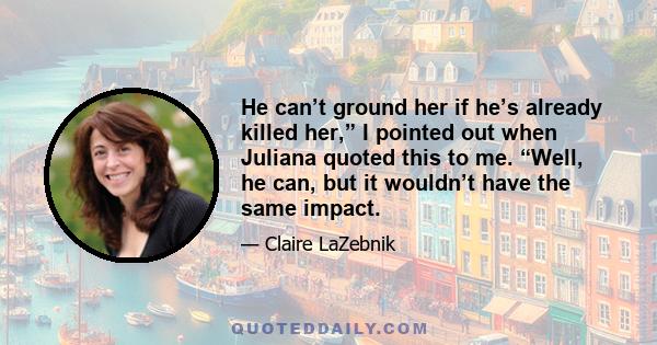 He can’t ground her if he’s already killed her,” I pointed out when Juliana quoted this to me. “Well, he can, but it wouldn’t have the same impact.