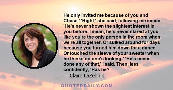 He only invited me because of you and Chase.' 'Right,' she said, following me inside. 'He's never shown the slightest interest in you before. I mean, he's never stared at you like you're the only person in the room when 