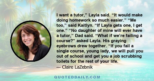 I want a tutor,” Layla said. “It would make doing homework so much easier.” “Me too,” said Kaitlyn. “If Layla gets one, I get one.” “No daughter of mine will ever have a tutor,” Dad said. “What if we’re failing a