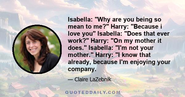 Isabella: Why are you being so mean to me? Harry: Because i love you Isabella: Does that ever work? Harry: On my mother it does. Isabella: I'm not your mother. Harry: I know that already, because I'm enjoying your