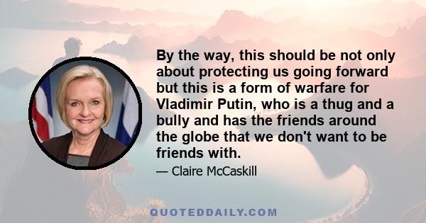 By the way, this should be not only about protecting us going forward but this is a form of warfare for Vladimir Putin, who is a thug and a bully and has the friends around the globe that we don't want to be friends