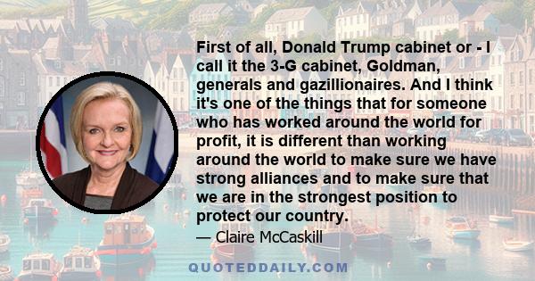 First of all, Donald Trump cabinet or - I call it the 3-G cabinet, Goldman, generals and gazillionaires. And I think it's one of the things that for someone who has worked around the world for profit, it is different