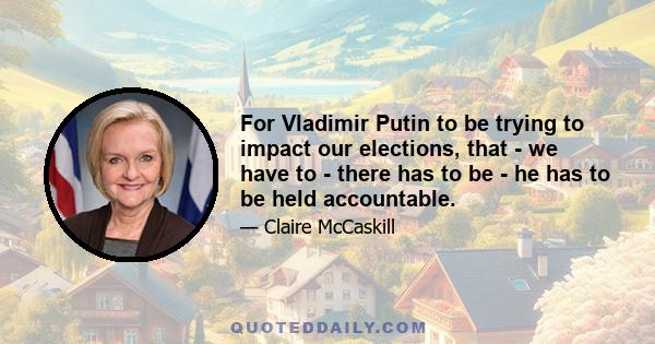 For Vladimir Putin to be trying to impact our elections, that - we have to - there has to be - he has to be held accountable.