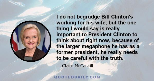 I do not begrudge Bill Clinton's working for his wife, but the one thing I would say is really important to President Clinton to think about right now, because of the larger megaphone he has as a former president, he