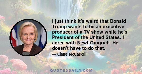 I just think it's weird that Donald Trump wants to be an executive producer of a TV show while he's President of the United States. I agree with Newt Gingrich. He doesn't have to do that.