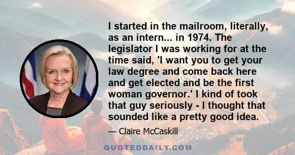 I started in the mailroom, literally, as an intern... in 1974. The legislator I was working for at the time said, 'I want you to get your law degree and come back here and get elected and be the first woman governor.' I 