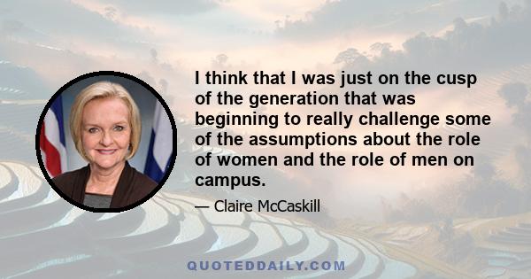 I think that I was just on the cusp of the generation that was beginning to really challenge some of the assumptions about the role of women and the role of men on campus.