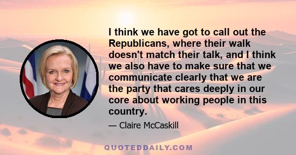 I think we have got to call out the Republicans, where their walk doesn't match their talk, and I think we also have to make sure that we communicate clearly that we are the party that cares deeply in our core about