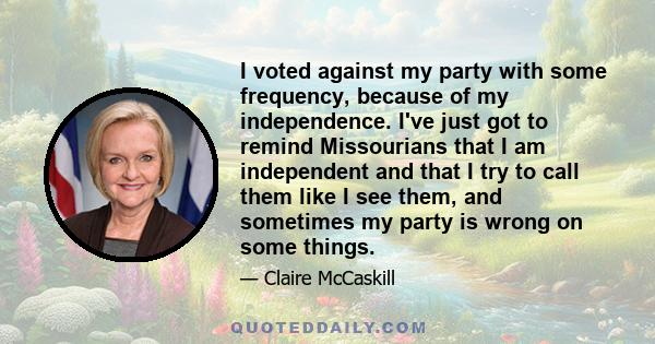 I voted against my party with some frequency, because of my independence. I've just got to remind Missourians that I am independent and that I try to call them like I see them, and sometimes my party is wrong on some