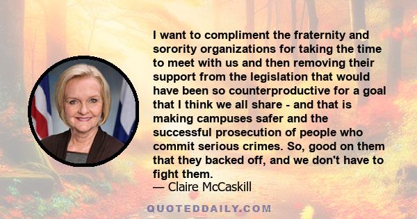 I want to compliment the fraternity and sorority organizations for taking the time to meet with us and then removing their support from the legislation that would have been so counterproductive for a goal that I think