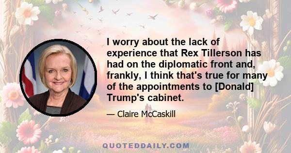 I worry about the lack of experience that Rex Tillerson has had on the diplomatic front and, frankly, I think that's true for many of the appointments to [Donald] Trump's cabinet.