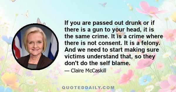 If you are passed out drunk or if there is a gun to your head, it is the same crime. It is a crime where there is not consent. It is a felony. And we need to start making sure victims understand that, so they don't do