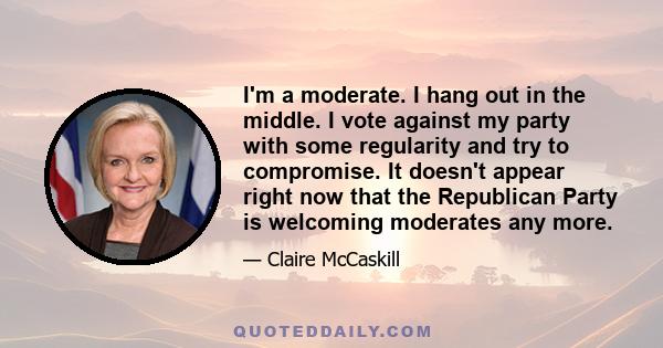 I'm a moderate. I hang out in the middle. I vote against my party with some regularity and try to compromise. It doesn't appear right now that the Republican Party is welcoming moderates any more.