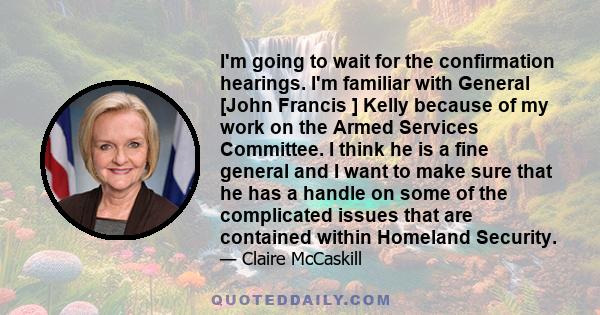 I'm going to wait for the confirmation hearings. I'm familiar with General [John Francis ] Kelly because of my work on the Armed Services Committee. I think he is a fine general and I want to make sure that he has a