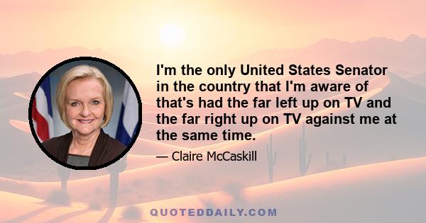 I'm the only United States Senator in the country that I'm aware of that's had the far left up on TV and the far right up on TV against me at the same time.