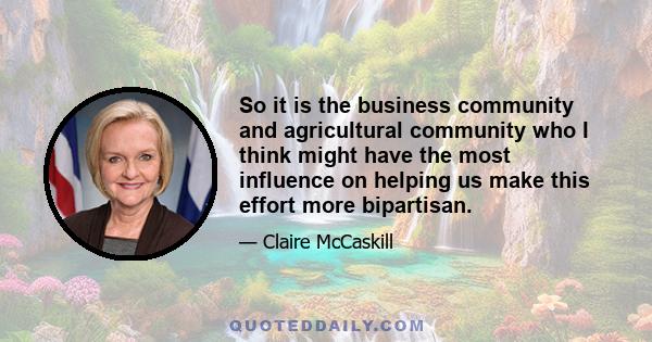 So it is the business community and agricultural community who I think might have the most influence on helping us make this effort more bipartisan.