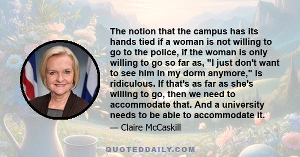 The notion that the campus has its hands tied if a woman is not willing to go to the police, if the woman is only willing to go so far as, I just don't want to see him in my dorm anymore, is ridiculous. If that's as far 