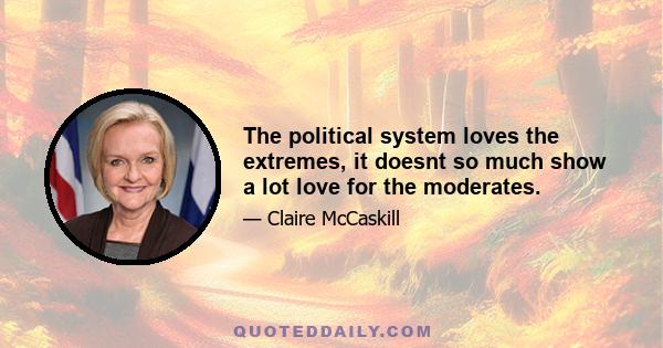 The political system loves the extremes, it doesnt so much show a lot love for the moderates.