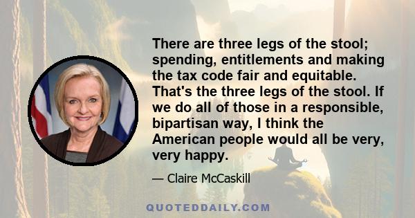 There are three legs of the stool; spending, entitlements and making the tax code fair and equitable. That's the three legs of the stool. If we do all of those in a responsible, bipartisan way, I think the American