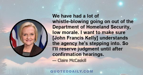 We have had a lot of whistle-blowing going on out of the Department of Homeland Security, low morale. I want to make sure [John Francis Kelly] understands the agency he's stepping into. So I'll reserve judgment until