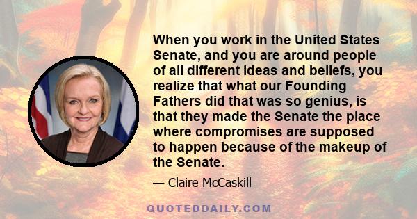 When you work in the United States Senate, and you are around people of all different ideas and beliefs, you realize that what our Founding Fathers did that was so genius, is that they made the Senate the place where