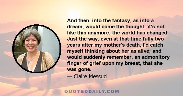 And then, into the fantasy, as into a dream, would come the thought: it's not like this anymore; the world has changed. Just the way, even at that time fully two years after my mother's death, I'd catch myself thinking