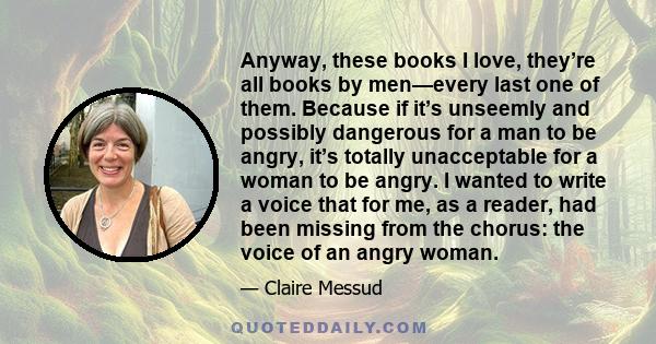 Anyway, these books I love, they’re all books by men—every last one of them. Because if it’s unseemly and possibly dangerous for a man to be angry, it’s totally unacceptable for a woman to be angry. I wanted to write a