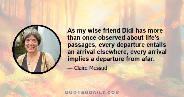 As my wise friend Didi has more than once observed about life's passages, every departure entails an arrival elsewhere, every arrival implies a departure from afar.