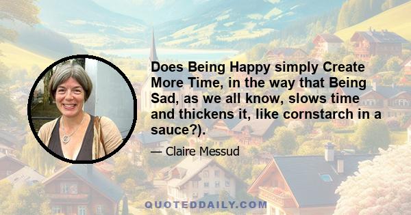 Does Being Happy simply Create More Time, in the way that Being Sad, as we all know, slows time and thickens it, like cornstarch in a sauce?).