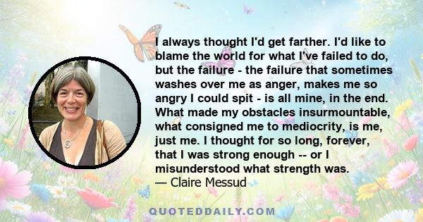 I always thought I'd get farther. I'd like to blame the world for what I've failed to do, but the failure - the failure that sometimes washes over me as anger, makes me so angry I could spit - is all mine, in the end.