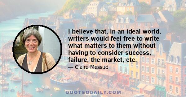 I believe that, in an ideal world, writers would feel free to write what matters to them without having to consider success, failure, the market, etc.