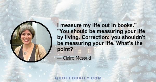 I measure my life out in books. You should be measuring your life by living. Correction: you shouldn't be measuring your life. What's the point?