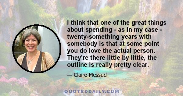 I think that one of the great things about spending - as in my case - twenty-something years with somebody is that at some point you do love the actual person. They're there little by little, the outline is really