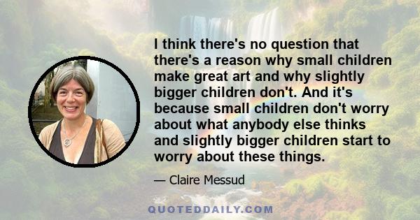 I think there's no question that there's a reason why small children make great art and why slightly bigger children don't. And it's because small children don't worry about what anybody else thinks and slightly bigger