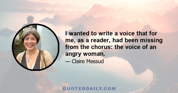 I wanted to write a voice that for me, as a reader, had been missing from the chorus: the voice of an angry woman.