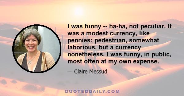 I was funny -- ha-ha, not peculiar. It was a modest currency, like pennies: pedestrian, somewhat laborious, but a currency nonetheless. I was funny, in public, most often at my own expense.